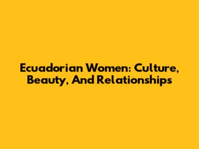 Ecuadorian Women: Culture, Beauty, And Relationships