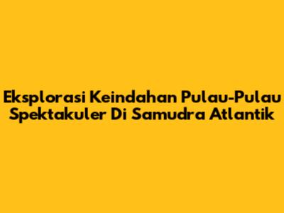 Eksplorasi Keindahan Pulau-Pulau Spektakuler Di Samudra Atlantik