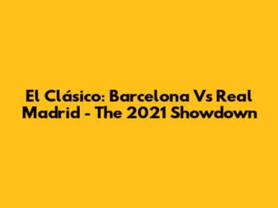 El Clásico: Barcelona Vs Real Madrid - The 2021 Showdown