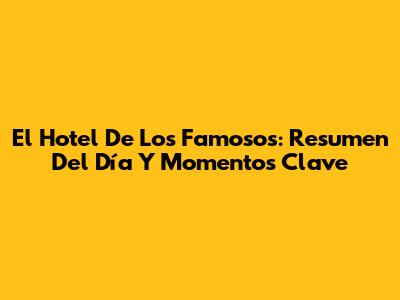 El Hotel De Los Famosos: Resumen Del Día Y Momentos Clave