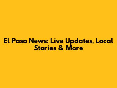 El Paso News: Live Updates, Local Stories & More