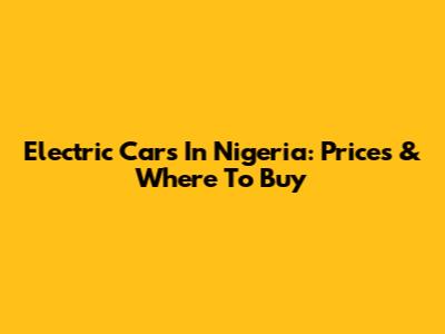 Electric Cars In Nigeria: Prices & Where To Buy
