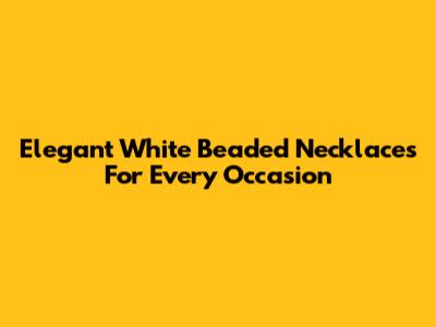Elegant White Beaded Necklaces For Every Occasion