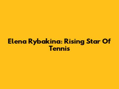 Elena Rybakina: Rising Star Of Tennis