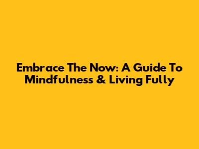 Embrace The Now: A Guide To Mindfulness & Living Fully