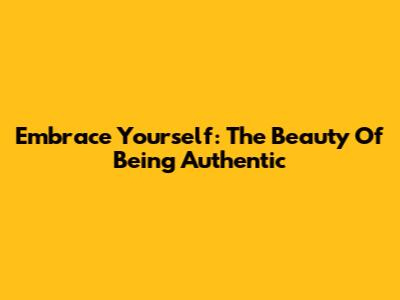 Embrace Yourself: The Beauty Of Being Authentic