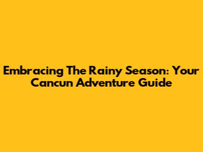 Embracing The Rainy Season: Your Cancun Adventure Guide