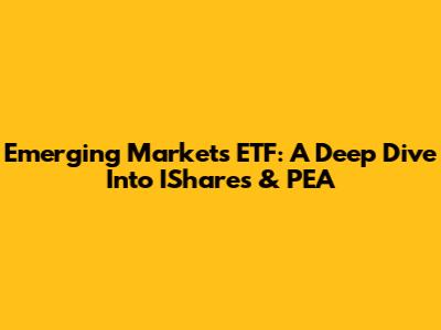 Emerging Markets ETF: A Deep Dive Into IShares & PEA