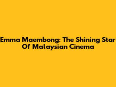 Emma Maembong: The Shining Star Of Malaysian Cinema