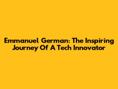 Emmanuel German: The Inspiring Journey Of A Tech Innovator