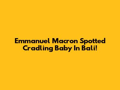 Emmanuel Macron Spotted Cradling Baby In Bali!