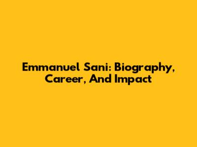 Emmanuel Sani: Biography, Career, And Impact