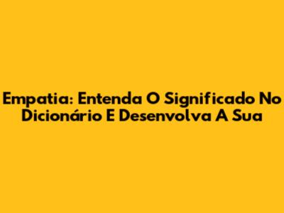 Empatia: Entenda O Significado No Dicionário E Desenvolva A Sua