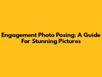 Engagement Photo Posing: A Guide For Stunning Pictures