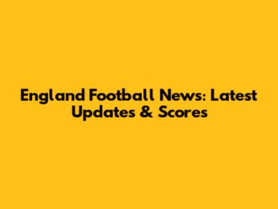 England Football News: Latest Updates & Scores