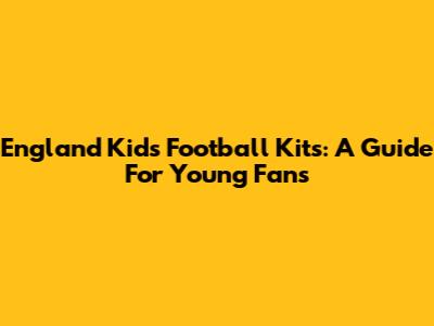 England Kids Football Kits: A Guide For Young Fans