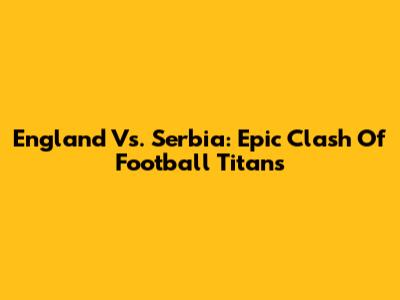 England Vs. Serbia: Epic Clash Of Football Titans