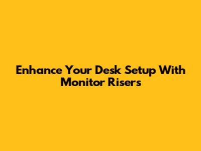Enhance Your Desk Setup With Monitor Risers