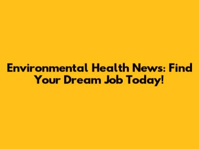 Environmental Health News: Find Your Dream Job Today!