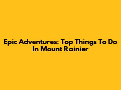 Epic Adventures: Top Things To Do In Mount Rainier