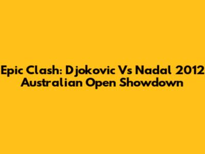 Epic Clash: Djokovic Vs Nadal 2012 Australian Open Showdown