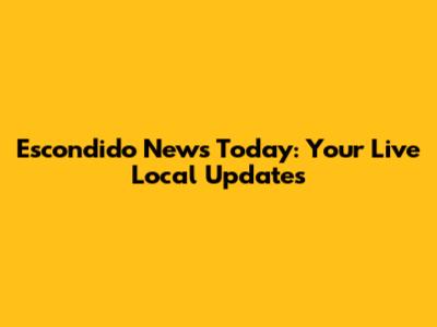 Escondido News Today: Your Live Local Updates