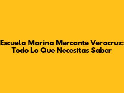 Escuela Marina Mercante Veracruz: Todo Lo Que Necesitas Saber