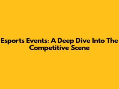 Esports Events: A Deep Dive Into The Competitive Scene