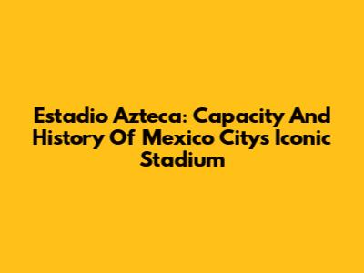 Estadio Azteca: Capacity And History Of Mexico City's Iconic Stadium