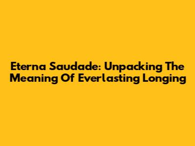 Eterna Saudade: Unpacking The Meaning Of Everlasting Longing