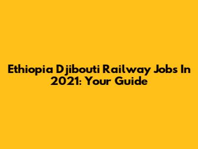 Ethiopia Djibouti Railway Jobs In 2021: Your Guide