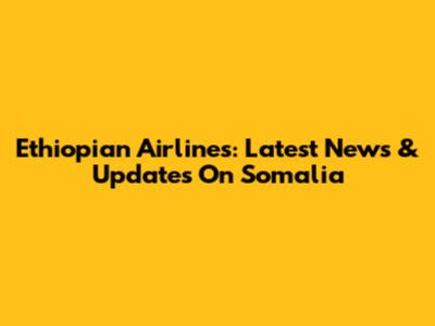 Ethiopian Airlines: Latest News & Updates On Somalia