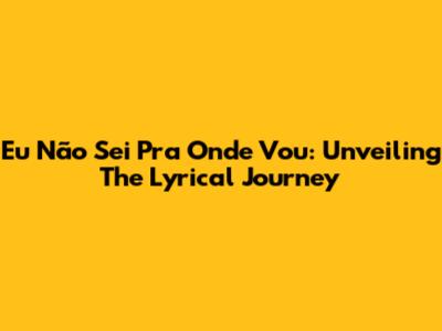 Eu Não Sei Pra Onde Vou: Unveiling The Lyrical Journey