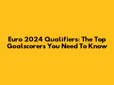 Euro 2024 Qualifiers: The Top Goalscorers You Need To Know