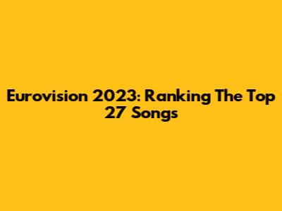 Eurovision 2023: Ranking The Top 27 Songs