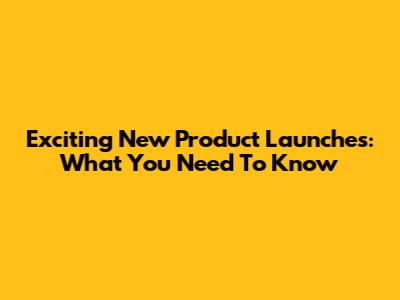 Exciting New Product Launches: What You Need To Know