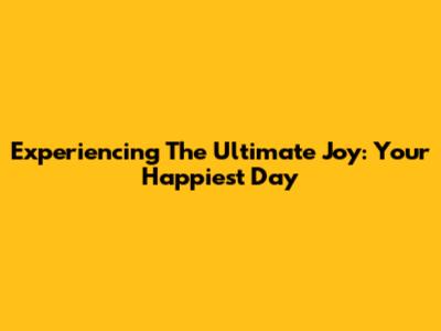 Experiencing The Ultimate Joy: Your Happiest Day