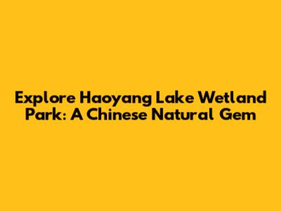 Explore Haoyang Lake Wetland Park: A Chinese Natural Gem