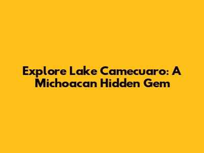Explore Lake Camecuaro: A Michoacan Hidden Gem