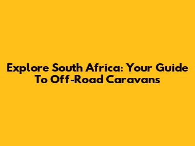Explore South Africa: Your Guide To Off-Road Caravans