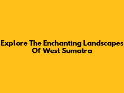 Explore The Enchanting Landscapes Of West Sumatra