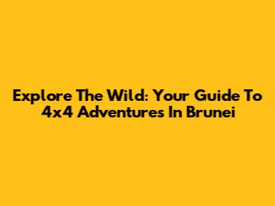 Explore The Wild: Your Guide To 4x4 Adventures In Brunei
