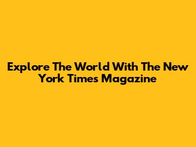 Explore The World With The New York Times Magazine