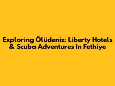 Exploring Ölüdeniz: Liberty Hotels & Scuba Adventures In Fethiye