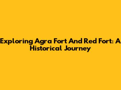 Exploring Agra Fort And Red Fort: A Historical Journey
