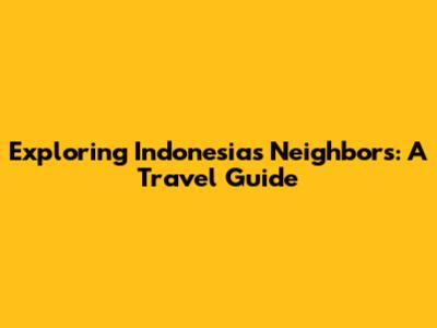 Exploring Indonesia's Neighbors: A Travel Guide