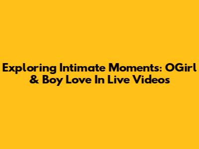 Exploring Intimate Moments: OGirl & Boy Love In Live Videos