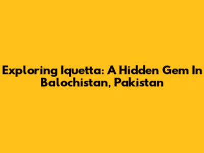 Exploring Iquetta: A Hidden Gem In Balochistan, Pakistan