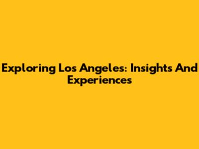 Exploring Los Angeles: Insights And Experiences