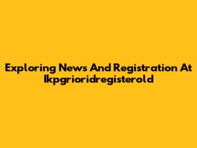 Exploring News And Registration At Ikpgrioridregisterold